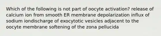 Which of the following is not part of oocyte activation? release of calcium ion from smooth ER membrane depolarization influx of sodium iondischarge of exocytotic vesicles adjacent to the oocyte membrane softening of the zona pellucida