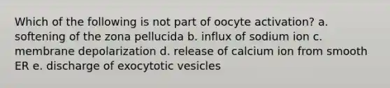 Which of the following is not part of oocyte activation? a. softening of the zona pellucida b. influx of sodium ion c. membrane depolarization d. release of calcium ion from smooth ER e. discharge of exocytotic vesicles