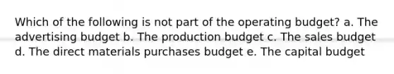 Which of the following is not part of the operating budget? a. The advertising budget b. The production budget c. The sales budget d. The direct materials purchases budget e. The capital budget