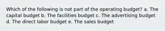 Which of the following is not part of the operating budget? a. The capital budget b. The facilities budget c. The advertising budget d. The direct labor budget e. The sales budget