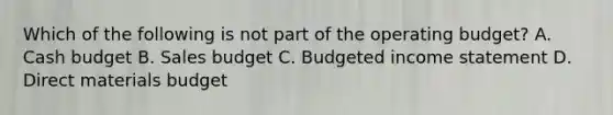 Which of the following is not part of the operating​ budget? A. Cash budget B. Sales budget C. Budgeted income statement D. Direct materials budget