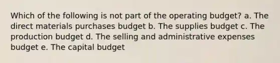 Which of the following is not part of the operating budget? a. The direct materials purchases budget b. The supplies budget c. The production budget d. The selling and administrative expenses budget e. The capital budget