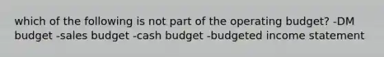 which of the following is not part of the operating budget? -DM budget -sales budget -cash budget -budgeted income statement