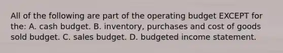 All of the following are part of the operating budget EXCEPT for the: A. cash budget. B. inventory, purchases and cost of goods sold budget. C. sales budget. D. budgeted income statement.