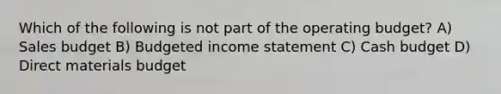 Which of the following is not part of the operating​ budget? A) Sales budget B) Budgeted income statement C) Cash budget D) Direct materials budget