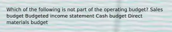 Which of the following is not part of the operating budget? Sales budget Budgeted income statement Cash budget Direct materials budget