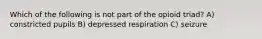 Which of the following is not part of the opioid triad? A) constricted pupils B) depressed respiration C) seizure