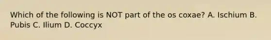 Which of the following is NOT part of the os coxae? A. Ischium B. Pubis C. Ilium D. Coccyx