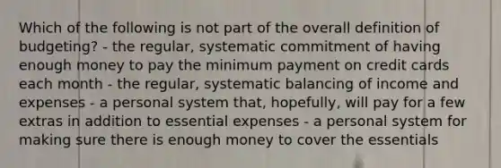 Which of the following is not part of the overall definition of budgeting? - the regular, systematic commitment of having enough money to pay the minimum payment on credit cards each month - the regular, systematic balancing of income and expenses - a personal system that, hopefully, will pay for a few extras in addition to essential expenses - a personal system for making sure there is enough money to cover the essentials