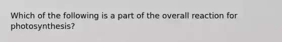 Which of the following is a part of the overall reaction for photosynthesis?