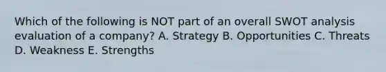 Which of the following is NOT part of an overall SWOT analysis evaluation of a​ company? A. Strategy B. Opportunities C. Threats D. Weakness E. Strengths