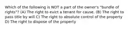 Which of the following is NOT a part of the owner's "bundle of rights"? (A) The right to evict a tenant for cause. (B) The right to pass title by will C) The right to absolute control of the property D) The right to dispose of the property