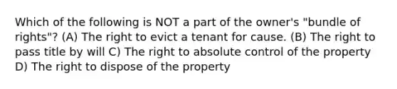 Which of the following is NOT a part of the owner's "bundle of rights"? (A) The right to evict a tenant for cause. (B) The right to pass title by will C) The right to absolute control of the property D) The right to dispose of the property