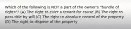 Which of the following is NOT a part of the owner's "bundle of rights"? (A) The right to evict a tenant for cause (B) The right to pass title by will (C) The right to absolute control of the property (D) The right to dispose of the property