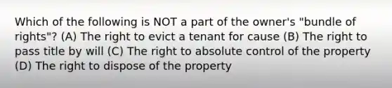 Which of the following is NOT a part of the owner's "bundle of rights"? (A) The right to evict a tenant for cause (B) The right to pass title by will (C) The right to absolute control of the property (D) The right to dispose of the property