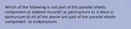 Which of the following is not part of the parallel elastic component of skeletal muscle? a) perimysium b) Z-discs c) epimysium d) All of the above are part of the parallel elastic component. e) endomysium