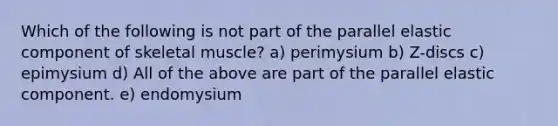 Which of the following is not part of the parallel elastic component of skeletal muscle? a) perimysium b) Z-discs c) epimysium d) All of the above are part of the parallel elastic component. e) endomysium