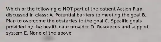 Which of the following is NOT part of the patient Action Plan discussed in class: A. Potential barriers to meeting the goal B. Plan to overcome the obstacles to the goal C. Specific goals provided by the health care provider D. Resources and support system E. None of the above