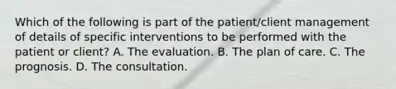 Which of the following is part of the patient/client management of details of specific interventions to be performed with the patient or client? A. The evaluation. B. The plan of care. C. The prognosis. D. The consultation.