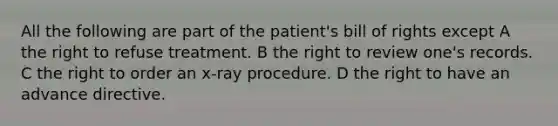 All the following are part of the patient's bill of rights except A the right to refuse treatment. B the right to review one's records. C the right to order an x-ray procedure. D the right to have an advance directive.