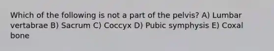 Which of the following is not a part of the pelvis? A) Lumbar vertabrae B) Sacrum C) Coccyx D) Pubic symphysis E) Coxal bone