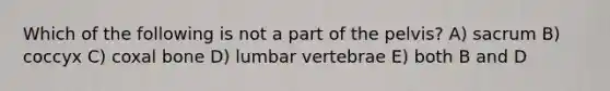 Which of the following is not a part of the pelvis? A) sacrum B) coccyx C) coxal bone D) lumbar vertebrae E) both B and D