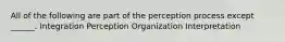 All of the following are part of the perception process except ______. Integration Perception Organization Interpretation