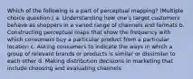 Which of the following is a part of perceptual mapping? (Multiple choice question.) a. Understanding how one's target customers behave as shoppers in a varied range of channels and formats b. Constructing perceptual maps that show the frequency with which consumers buy a particular product from a particular location c. Asking consumers to indicate the ways in which a group of relevant brands or products is similar or dissimilar to each other d. Making distribution decisions in marketing that include choosing and evaluating channels