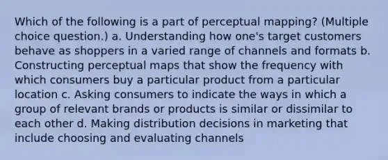 Which of the following is a part of perceptual mapping? (Multiple choice question.) a. Understanding how one's target customers behave as shoppers in a varied range of channels and formats b. Constructing perceptual maps that show the frequency with which consumers buy a particular product from a particular location c. Asking consumers to indicate the ways in which a group of relevant brands or products is similar or dissimilar to each other d. Making distribution decisions in marketing that include choosing and evaluating channels