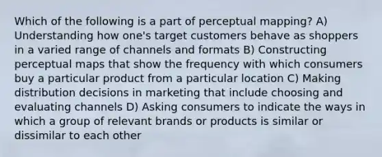 Which of the following is a part of perceptual mapping? A) Understanding how one's target customers behave as shoppers in a varied range of channels and formats B) Constructing perceptual maps that show the frequency with which consumers buy a particular product from a particular location C) Making distribution decisions in marketing that include choosing and evaluating channels D) Asking consumers to indicate the ways in which a group of relevant brands or products is similar or dissimilar to each other