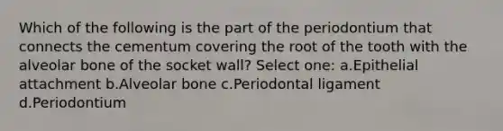 Which of the following is the part of the periodontium that connects the cementum covering the root of the tooth with the alveolar bone of the socket wall? Select one: a.Epithelial attachment b.Alveolar bone c.Periodontal ligament d.Periodontium