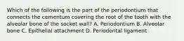 Which of the following is the part of the periodontium that connects the cementum covering the root of the tooth with the alveolar bone of the socket wall? A. Periodontium B. Alveolar bone C. Epithelial attachment D. Periodontal ligament