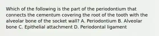 Which of the following is the part of the periodontium that connects the cementum covering the root of the tooth with the alveolar bone of the socket wall? A. Periodontium B. Alveolar bone C. Epithelial attachment D. Periodontal ligament