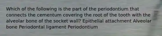 Which of the following is the part of the periodontium that connects the cementum covering the root of the tooth with the alveolar bone of the socket wall? Epithelial attachment Alveolar bone Periodontal ligament Periodontium