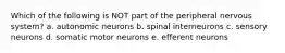 Which of the following is NOT part of the peripheral nervous system? a. autonomic neurons b. spinal interneurons c. sensory neurons d. somatic motor neurons e. efferent neurons