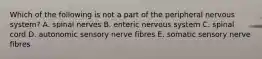 Which of the following is not a part of the peripheral nervous system? A. spinal nerves B. enteric nervous system C. spinal cord D. autonomic sensory nerve fibres E. somatic sensory nerve fibres