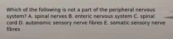 Which of the following is not a part of the peripheral nervous system? A. spinal nerves B. enteric nervous system C. spinal cord D. autonomic sensory nerve fibres E. somatic sensory nerve fibres