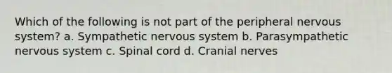 Which of the following is not part of the peripheral nervous system? a. Sympathetic nervous system b. Parasympathetic nervous system c. Spinal cord d. Cranial nerves