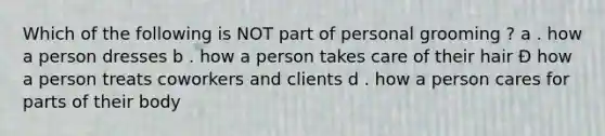 Which of the following is NOT part of personal grooming ? a . how a person dresses b . how a person takes care of their hair Đ how a person treats coworkers and clients d . how a person cares for parts of their body