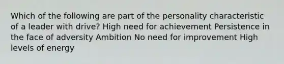 Which of the following are part of the personality characteristic of a leader with drive? High need for achievement Persistence in the face of adversity Ambition No need for improvement High levels of energy