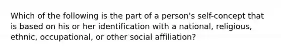 Which of the following is the part of a person's self-concept that is based on his or her identification with a national, religious, ethnic, occupational, or other social affiliation?