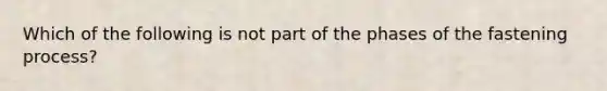 Which of the following is not part of the phases of the fastening process?