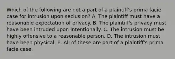 Which of the following are not a part of a plaintiff's prima facie case for intrusion upon seclusion? A. The plaintiff must have a reasonable expectation of privacy. B. The plaintiff's privacy must have been intruded upon intentionally. C. The intrusion must be highly offensive to a reasonable person. D. The intrusion must have been physical. E. All of these are part of a plaintiff's prima facie case.