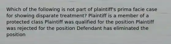 Which of the following is not part of plaintiff's prima facie case for showing disparate treatment? Plaintiff is a member of a protected class Plaintiff was qualified for the position Plaintiff was rejected for the position Defendant has eliminated the position