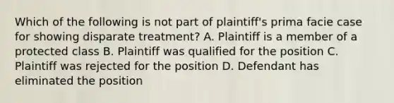 Which of the following is not part of plaintiff's prima facie case for showing disparate treatment? A. Plaintiff is a member of a protected class B. Plaintiff was qualified for the position C. Plaintiff was rejected for the position D. Defendant has eliminated the position