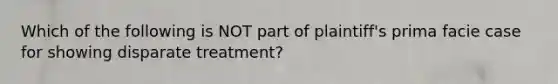 Which of the following is NOT part of plaintiff's prima facie case for showing disparate treatment?