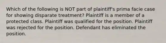 Which of the following is NOT part of plaintiff's prima facie case for showing disparate treatment? Plaintiff is a member of a protected class. Plaintiff was qualified for the position. Plaintiff was rejected for the position. Defendant has eliminated the position.