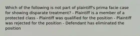 Which of the following is not part of plaintiff's prima facie case for showing disparate treatment? - Plaintiff is a member of a protected class - Plaintiff was qualified for the position - Plaintiff was rejected for the position - Defendant has eliminated the position