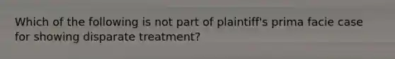 Which of the following is not part of plaintiff's prima facie case for showing disparate treatment?