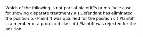 Which of the following is not part of plaintiff's prima facie case for showing disparate treatment? a.) Defendant has eliminated the position b.) Plaintiff was qualified for the position c.) Plaintiff is a member of a protected class d.) Plaintiff was rejected for the position